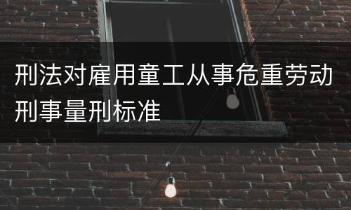 刑法对雇用童工从事危重劳动刑事量刑标准