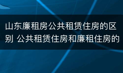 山东廉租房公共租赁住房的区别 公共租赁住房和廉租住房的区别