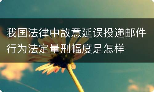 我国法律中故意延误投递邮件行为法定量刑幅度是怎样