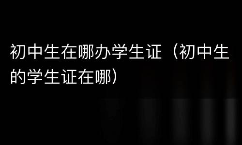 初中生在哪办学生证（初中生的学生证在哪）