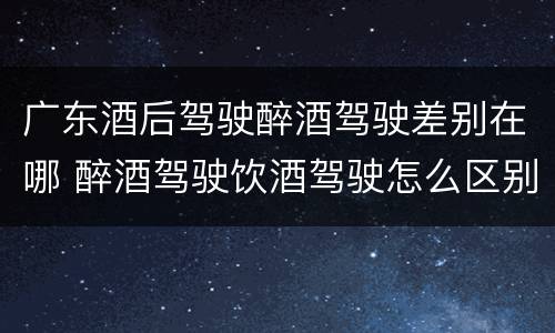 广东酒后驾驶醉酒驾驶差别在哪 醉酒驾驶饮酒驾驶怎么区别
