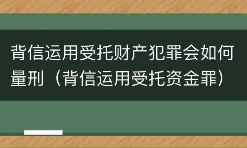 背信运用受托财产犯罪会如何量刑（背信运用受托资金罪）