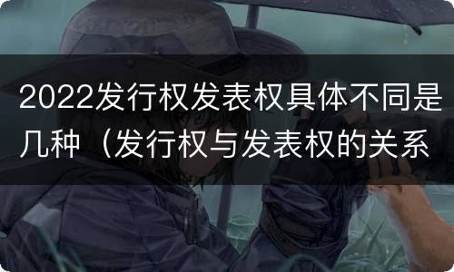 2022发行权发表权具体不同是几种（发行权与发表权的关系）