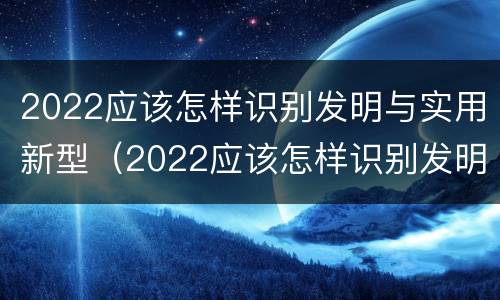 2022应该怎样识别发明与实用新型（2022应该怎样识别发明与实用新型专利）