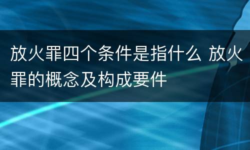 放火罪四个条件是指什么 放火罪的概念及构成要件