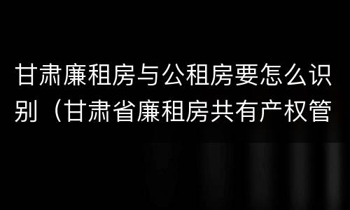 甘肃廉租房与公租房要怎么识别（甘肃省廉租房共有产权管理办法）