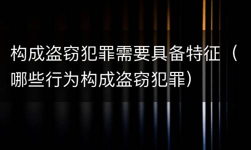 构成盗窃犯罪需要具备特征（哪些行为构成盗窃犯罪）