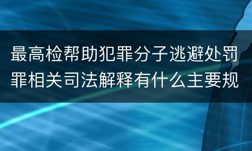 最高检帮助犯罪分子逃避处罚罪相关司法解释有什么主要规定