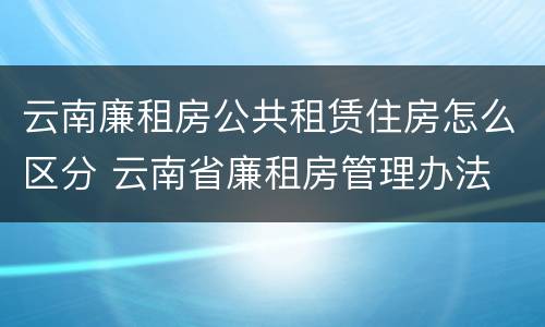 云南廉租房公共租赁住房怎么区分 云南省廉租房管理办法