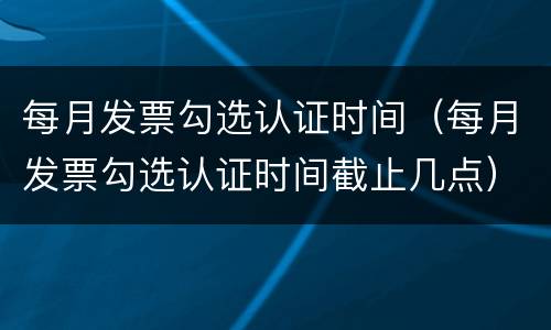 每月发票勾选认证时间（每月发票勾选认证时间截止几点）
