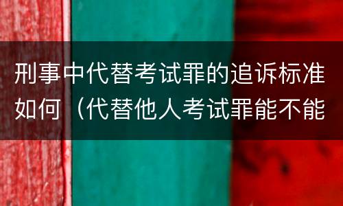 刑事中代替考试罪的追诉标准如何（代替他人考试罪能不能不起诉）