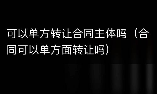 可以单方转让合同主体吗（合同可以单方面转让吗）