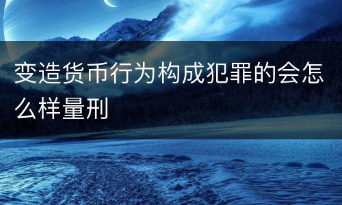 变造货币行为构成犯罪的会怎么样量刑
