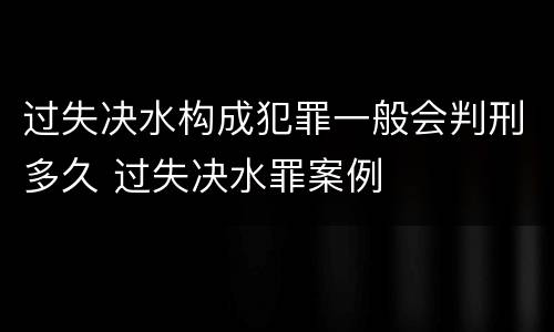 过失决水构成犯罪一般会判刑多久 过失决水罪案例