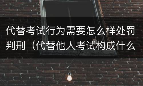 代替考试行为需要怎么样处罚判刑（代替他人考试构成什么罪）