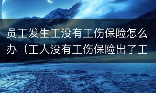 员工发生工没有工伤保险怎么办（工人没有工伤保险出了工伤怎么办）