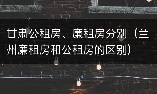 甘肃公租房、廉租房分别（兰州廉租房和公租房的区别）