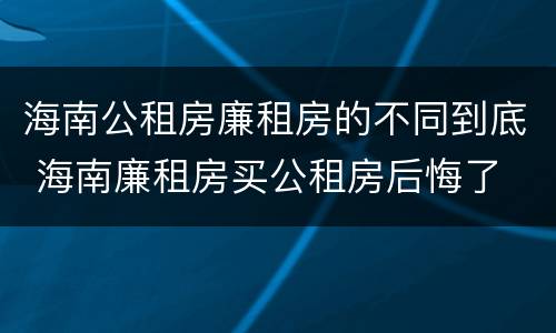 海南公租房廉租房的不同到底 海南廉租房买公租房后悔了