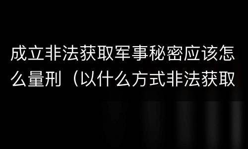 成立非法获取军事秘密应该怎么量刑（以什么方式非法获取军事秘密的构成非法获取军事秘密罪）