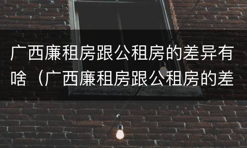 广西廉租房跟公租房的差异有啥（广西廉租房跟公租房的差异有啥不同）