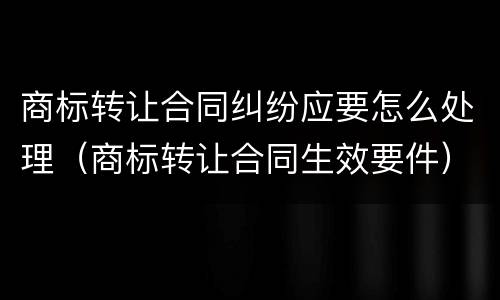 商标转让合同纠纷应要怎么处理（商标转让合同生效要件）