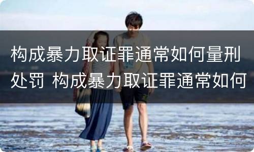 构成暴力取证罪通常如何量刑处罚 构成暴力取证罪通常如何量刑处罚决定