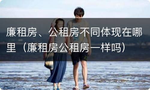 廉租房、公租房不同体现在哪里（廉租房公租房一样吗）