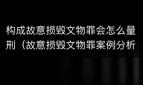 构成故意损毁文物罪会怎么量刑（故意损毁文物罪案例分析）