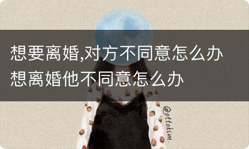 想要离婚,对方不同意怎么办 想离婚他不同意怎么办