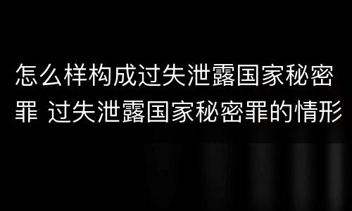 怎么样构成过失泄露国家秘密罪 过失泄露国家秘密罪的情形