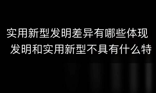 实用新型发明差异有哪些体现 发明和实用新型不具有什么特性
