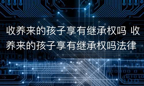 收养来的孩子享有继承权吗 收养来的孩子享有继承权吗法律