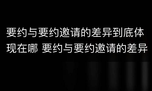 要约与要约邀请的差异到底体现在哪 要约与要约邀请的差异到底体现在哪方面