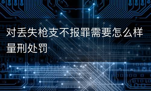 对丢失枪支不报罪需要怎么样量刑处罚