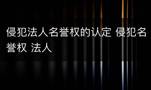 侵犯法人名誉权的认定 侵犯名誉权 法人