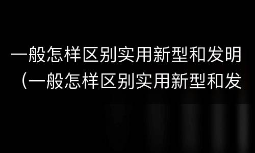 一般怎样区别实用新型和发明（一般怎样区别实用新型和发明的）