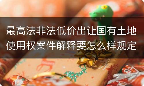最高法非法低价出让国有土地使用权案件解释要怎么样规定