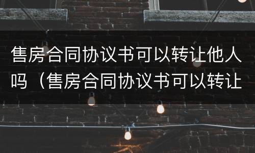 售房合同协议书可以转让他人吗（售房合同协议书可以转让他人吗有效吗）