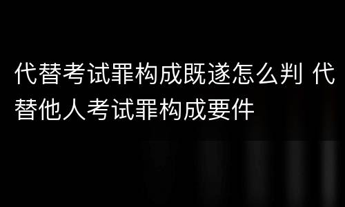 代替考试罪构成既遂怎么判 代替他人考试罪构成要件