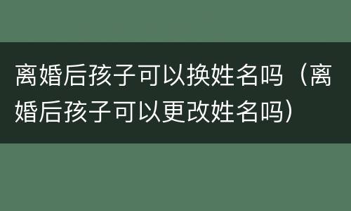 离婚后孩子可以换姓名吗（离婚后孩子可以更改姓名吗）