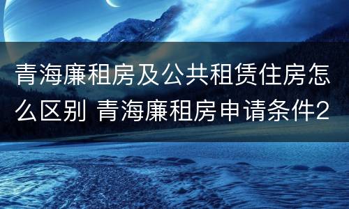 青海廉租房及公共租赁住房怎么区别 青海廉租房申请条件2020