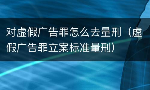 对虚假广告罪怎么去量刑（虚假广告罪立案标准量刑）