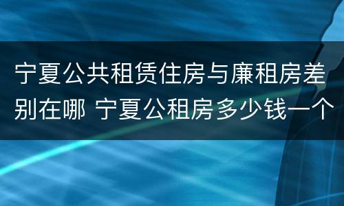 宁夏公共租赁住房与廉租房差别在哪 宁夏公租房多少钱一个月