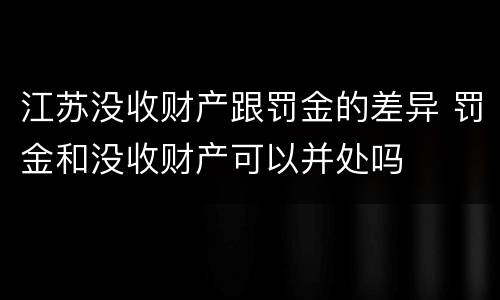 江苏没收财产跟罚金的差异 罚金和没收财产可以并处吗