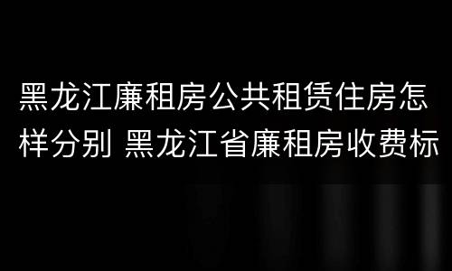 黑龙江廉租房公共租赁住房怎样分别 黑龙江省廉租房收费标准是多少