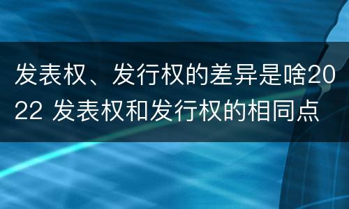 发表权、发行权的差异是啥2022 发表权和发行权的相同点
