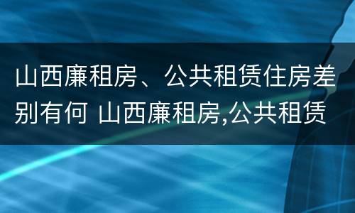 山西廉租房、公共租赁住房差别有何 山西廉租房,公共租赁住房差别有何不同