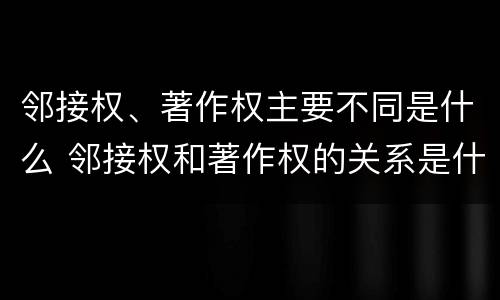 邻接权、著作权主要不同是什么 邻接权和著作权的关系是什么