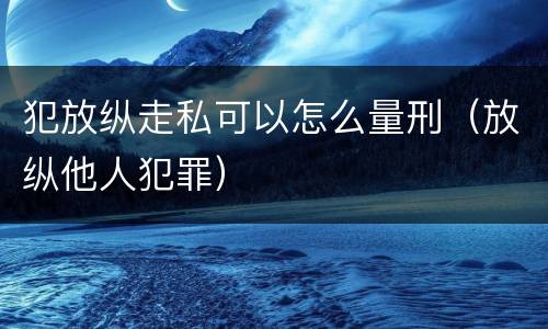 犯放纵走私可以怎么量刑（放纵他人犯罪）