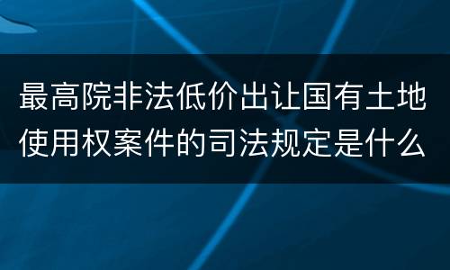 最高院非法低价出让国有土地使用权案件的司法规定是什么